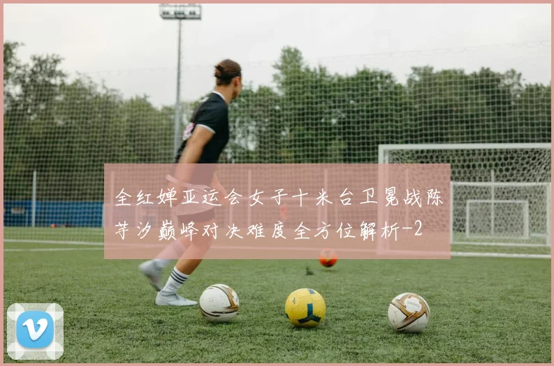 全红婵亚运会女子十米台卫冕战陈芋汐巅峰对决难度全方位解析