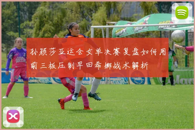孙颖莎亚运会女单决赛复盘如何用前三板压制早田希娜战术解析