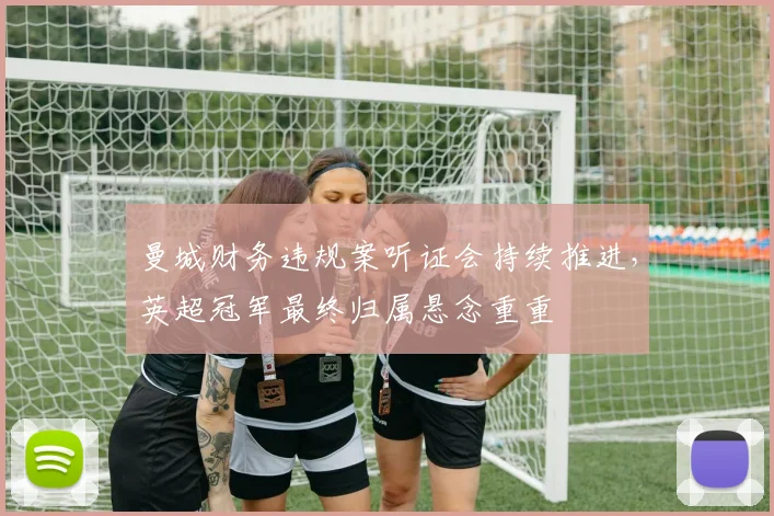 曼城财务违规案听证会持续推进，英超冠军最终归属悬念重重