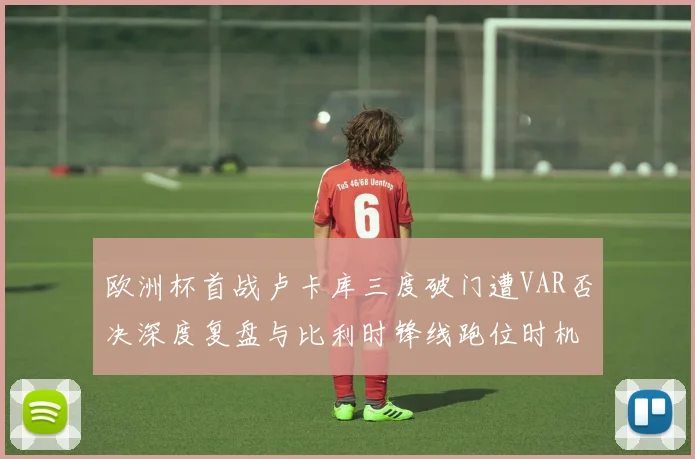 欧洲杯首战卢卡库三度破门遭VAR否决深度复盘与比利时锋线跑位时机专业分析