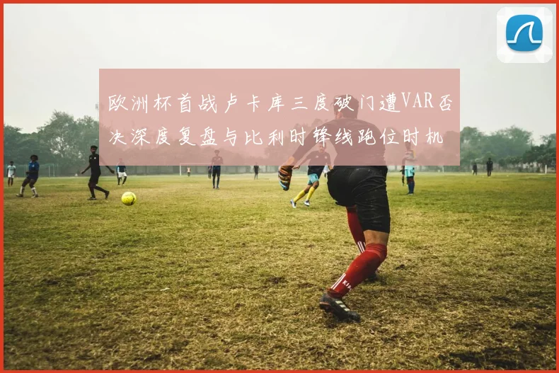 欧洲杯首战卢卡库三度破门遭VAR否决深度复盘与比利时锋线跑位时机专业分析