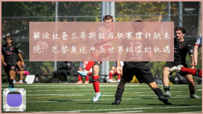 解读杜普兰蒂斯钻石联赛撑杆跳表现:巴黎奥运冲击世界纪录的机遇与挑战
