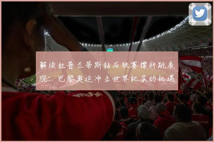 解读杜普兰蒂斯钻石联赛撑杆跳表现:巴黎奥运冲击世界纪录的机遇与挑战