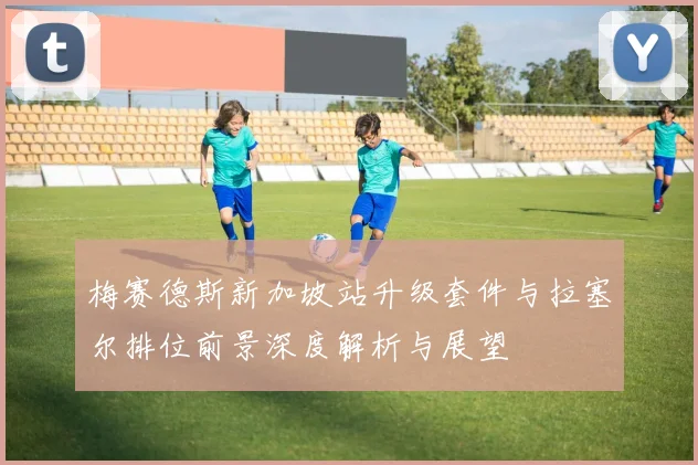 梅赛德斯新加坡站升级套件与拉塞尔排位前景深度解析与展望