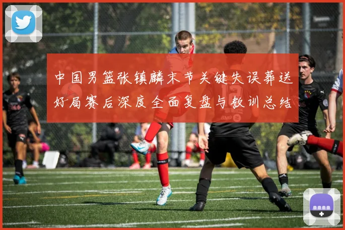 中国男篮张镇麟末节关键失误葬送好局赛后深度全面复盘与教训总结