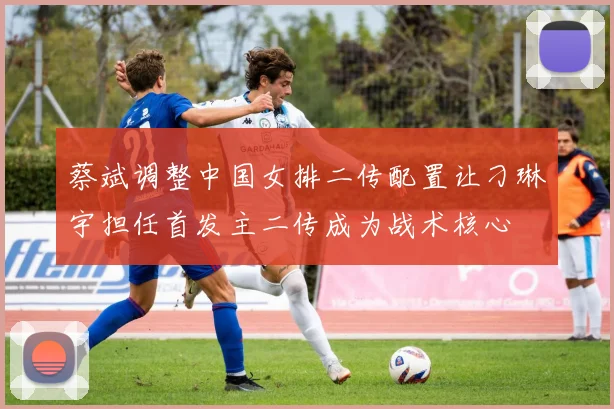 蔡斌调整中国女排二传配置让刁琳宇担任首发主二传成为战术核心