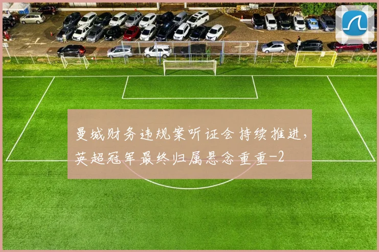曼城财务违规案听证会持续推进，英超冠军最终归属悬念重重