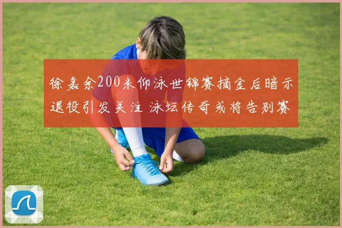 徐嘉余200米仰泳世锦赛摘金后暗示退役引发关注 泳坛传奇或将告别赛场