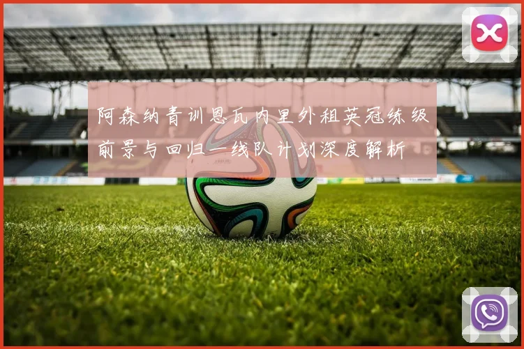 阿森纳青训恩瓦内里外租英冠练级前景与回归一线队计划深度解析