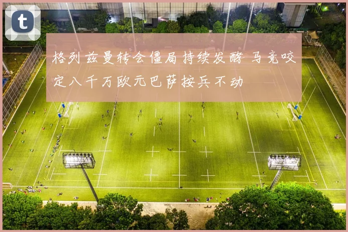 格列兹曼转会僵局持续发酵 马竞咬定八千万欧元巴萨按兵不动