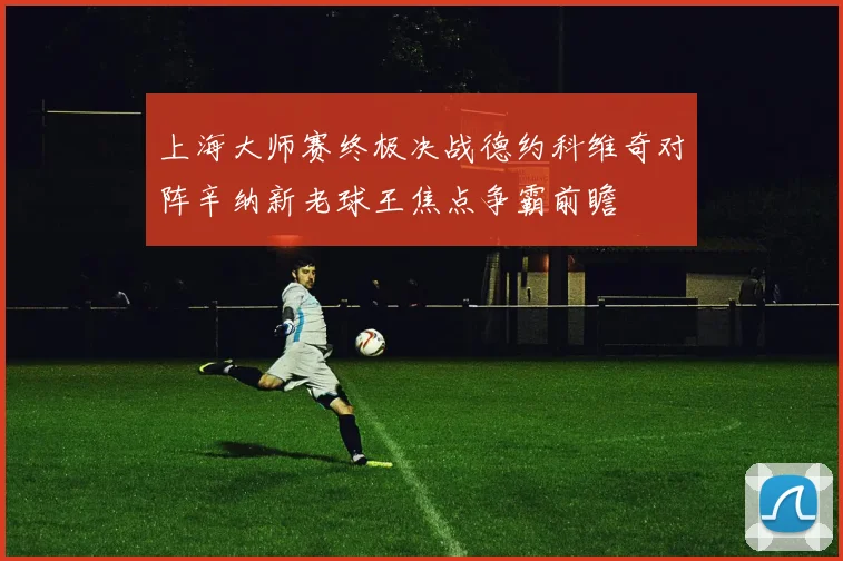 上海大师赛终极决战德约科维奇对阵辛纳新老球王焦点争霸前瞻