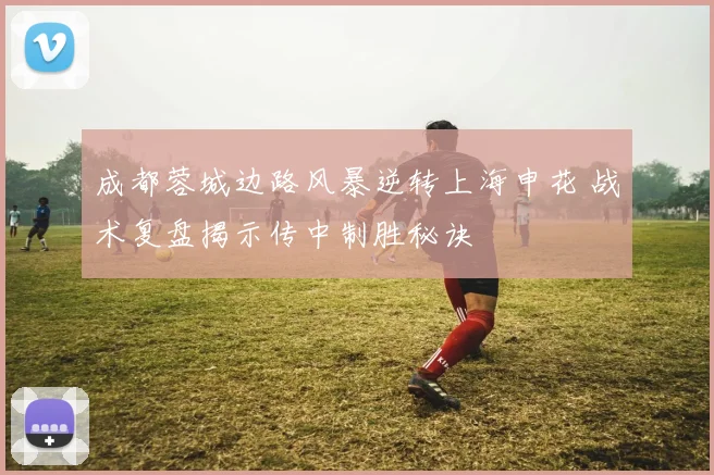 成都蓉城边路风暴逆转上海申花 战术复盘揭示传中制胜秘诀