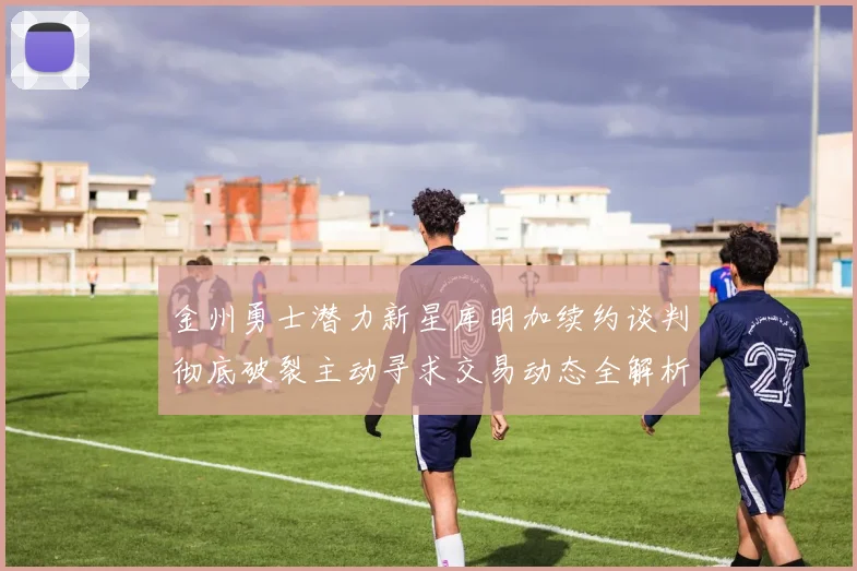金州勇士潜力新星库明加续约谈判彻底破裂主动寻求交易动态全解析