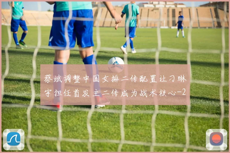 蔡斌调整中国女排二传配置让刁琳宇担任首发主二传成为战术核心