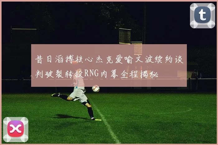 昔日滔搏核心杰克爱喻文波续约谈判破裂转投RNG内幕全程揭秘