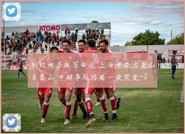 补时绝杀改写命运 上海申花力克山东泰山 中超争冠格局一夜突变