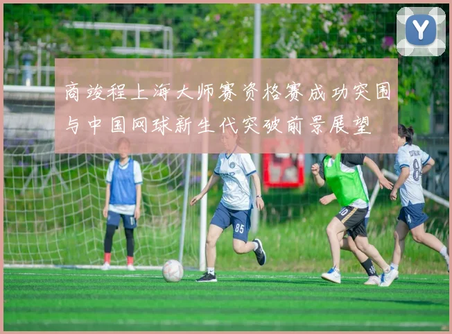 商竣程上海大师赛资格赛成功突围与中国网球新生代突破前景展望