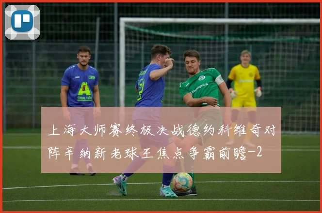 上海大师赛终极决战德约科维奇对阵辛纳新老球王焦点争霸前瞻