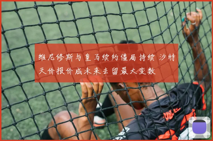 维尼修斯与皇马续约僵局持续 沙特天价报价成未来去留最大变数