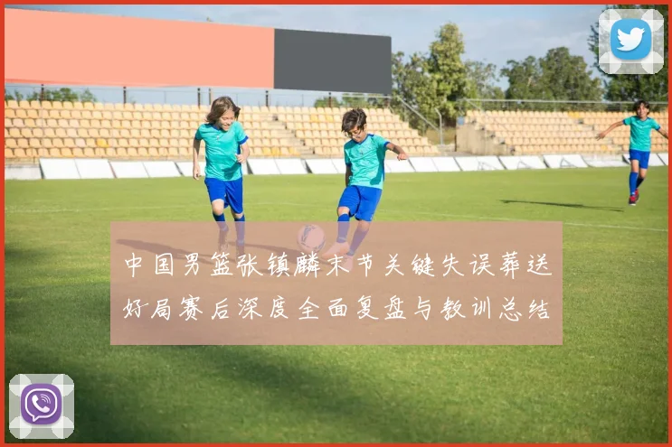 中国男篮张镇麟末节关键失误葬送好局赛后深度全面复盘与教训总结