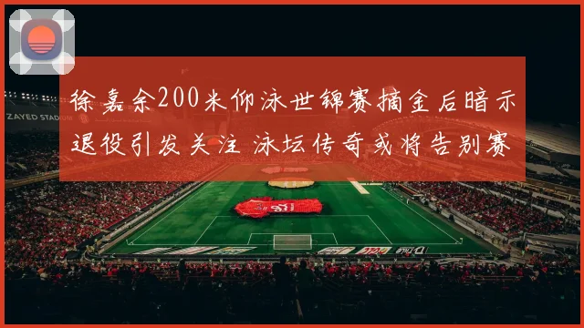 徐嘉余200米仰泳世锦赛摘金后暗示退役引发关注 泳坛传奇或将告别赛场