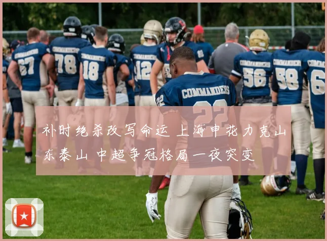 补时绝杀改写命运 上海申花力克山东泰山 中超争冠格局一夜突变