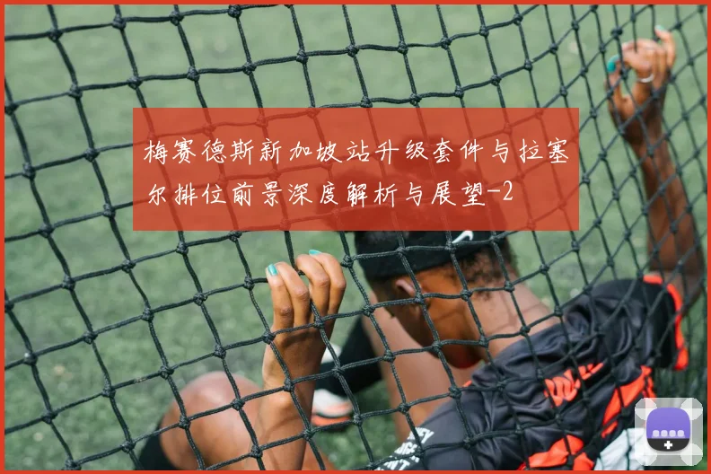 梅赛德斯新加坡站升级套件与拉塞尔排位前景深度解析与展望