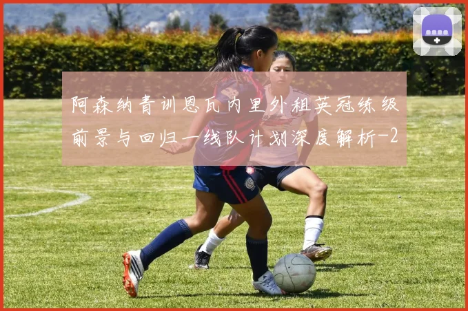 阿森纳青训恩瓦内里外租英冠练级前景与回归一线队计划深度解析